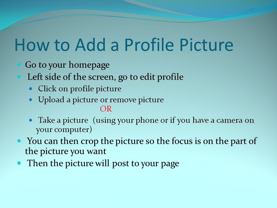 How to Add a Profile Picture Go to your homepage Left side of the screen, go to edit profile Click on profile picture Upload a picture or remove picture OR Take a picture (using your phone or if you have a camera on your computer) You can then crop the picture so the focus is on the part of the picture you want Then the picture will post to your page