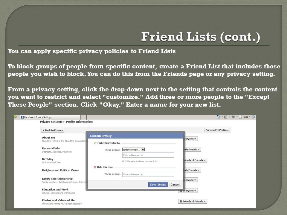 You can apply specific privacy policies to Friend Lists To block groups of people from specific content, create a Friend List that includes those people you wish to block.