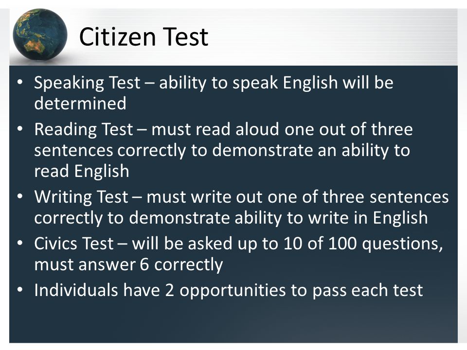 Citizen Test Speaking Test – ability to speak English will be determined Reading Test – must read aloud one out of three sentences correctly to demonstrate an ability to read English Writing Test – must write out one of three sentences correctly to demonstrate ability to write in English Civics Test – will be asked up to 10 of 100 questions, must answer 6 correctly Individuals have 2 opportunities to pass each test