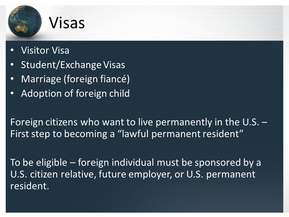 Visas Visitor Visa Student/Exchange Visas Marriage (foreign fiancé) Adoption of foreign child Foreign citizens who want to live permanently in the U.S.