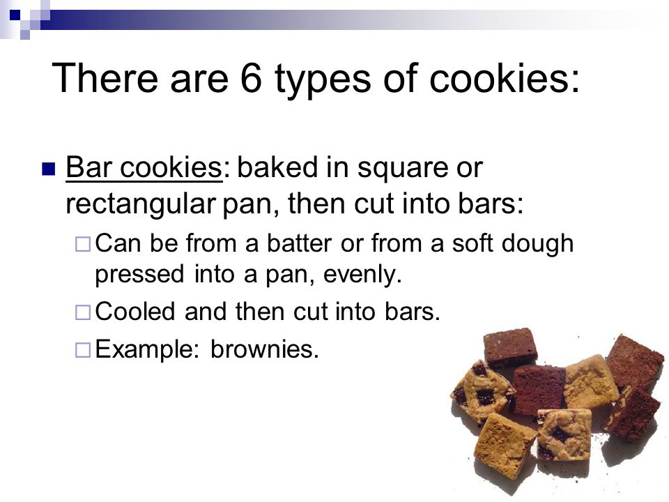 There are 6 types of cookies: Bar cookies: baked in square or rectangular pan, then cut into bars:  Can be from a batter or from a soft dough pressed into a pan, evenly.