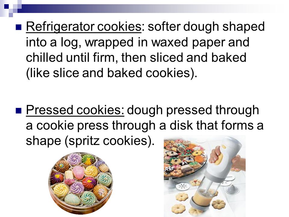 Refrigerator cookies: softer dough shaped into a log, wrapped in waxed paper and chilled until firm, then sliced and baked (like slice and baked cookies).