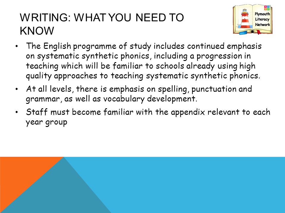 WRITING: WHAT YOU NEED TO KNOW The English programme of study includes continued emphasis on systematic synthetic phonics, including a progression in teaching which will be familiar to schools already using high quality approaches to teaching systematic synthetic phonics.