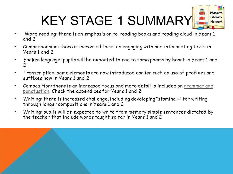 KEY STAGE 1 SUMMARY Word reading: there is an emphasis on re-reading books and reading aloud in Years 1 and 2 Comprehension: there is increased focus on engaging with and interpreting texts in Years 1 and 2 Spoken language: pupils will be expected to recite some poems by heart in Years 1 and 2 Transcription: some elements are now introduced earlier such as use of prefixes and suffixes now in Years 1 and 2 Composition: there is an increased focus and more detail is included on grammar and punctuation.