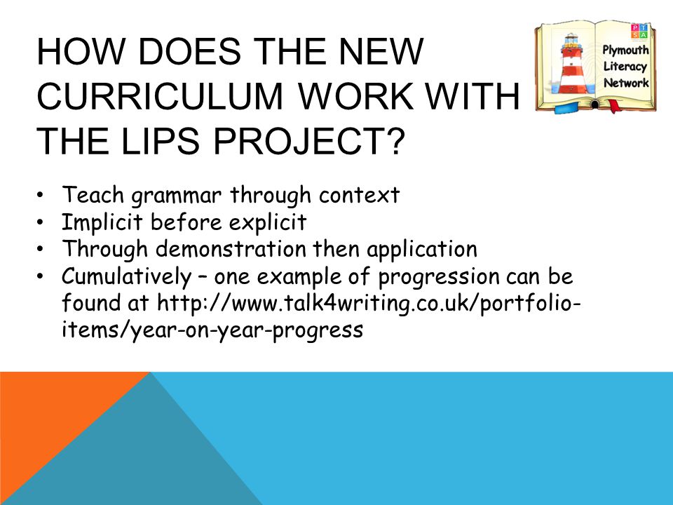 Teach grammar through context Implicit before explicit Through demonstration then application Cumulatively – one example of progression can be found at   items/year-on-year-progress HOW DOES THE NEW CURRICULUM WORK WITH THE LIPS PROJECT