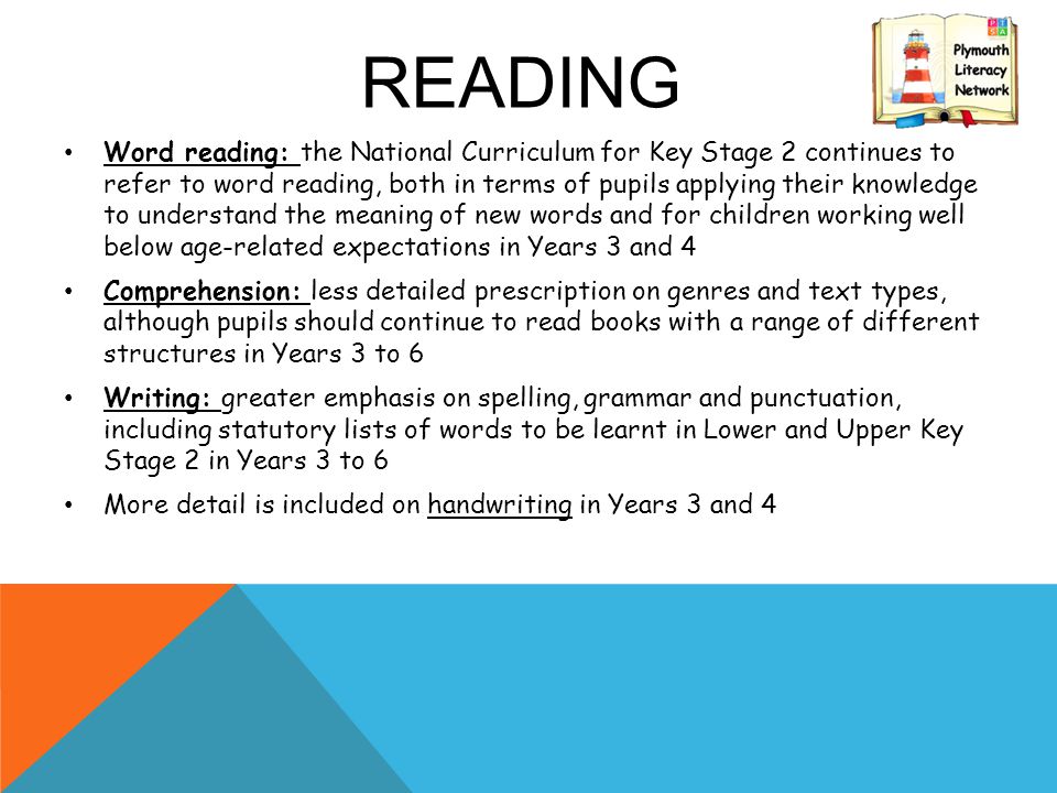 READING Word reading: the National Curriculum for Key Stage 2 continues to refer to word reading, both in terms of pupils applying their knowledge to understand the meaning of new words and for children working well below age-related expectations in Years 3 and 4 Comprehension: less detailed prescription on genres and text types, although pupils should continue to read books with a range of different structures in Years 3 to 6 Writing: greater emphasis on spelling, grammar and punctuation, including statutory lists of words to be learnt in Lower and Upper Key Stage 2 in Years 3 to 6 More detail is included on handwriting in Years 3 and 4