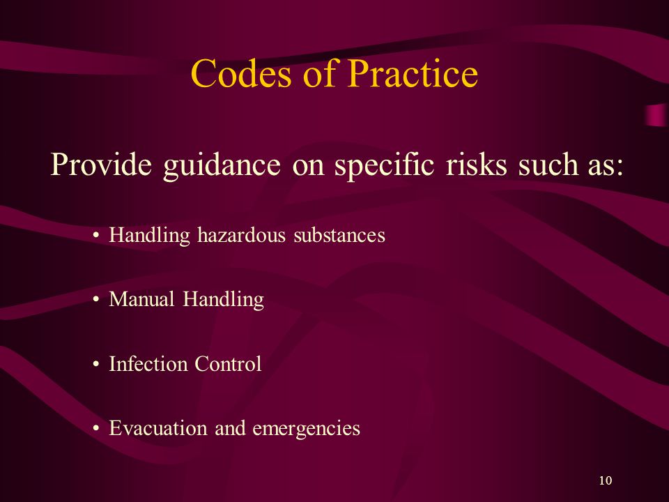 10 Codes of Practice Provide guidance on specific risks such as: Handling hazardous substances Manual Handling Infection Control Evacuation and emergencies