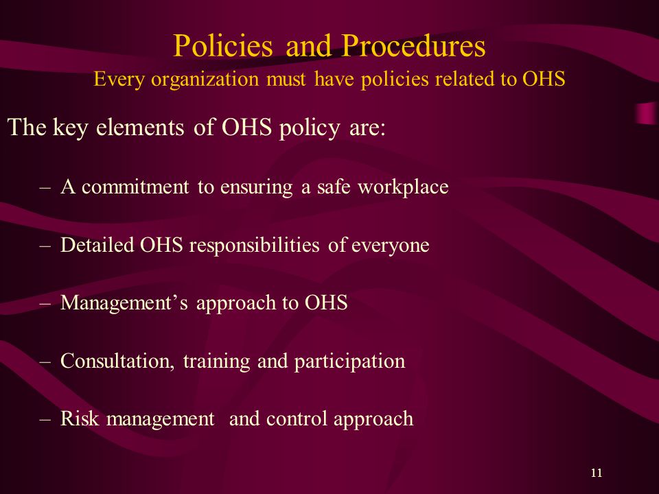 11 Policies and Procedures Every organization must have policies related to OHS The key elements of OHS policy are: –A commitment to ensuring a safe workplace –Detailed OHS responsibilities of everyone –Management’s approach to OHS –Consultation, training and participation –Risk management and control approach