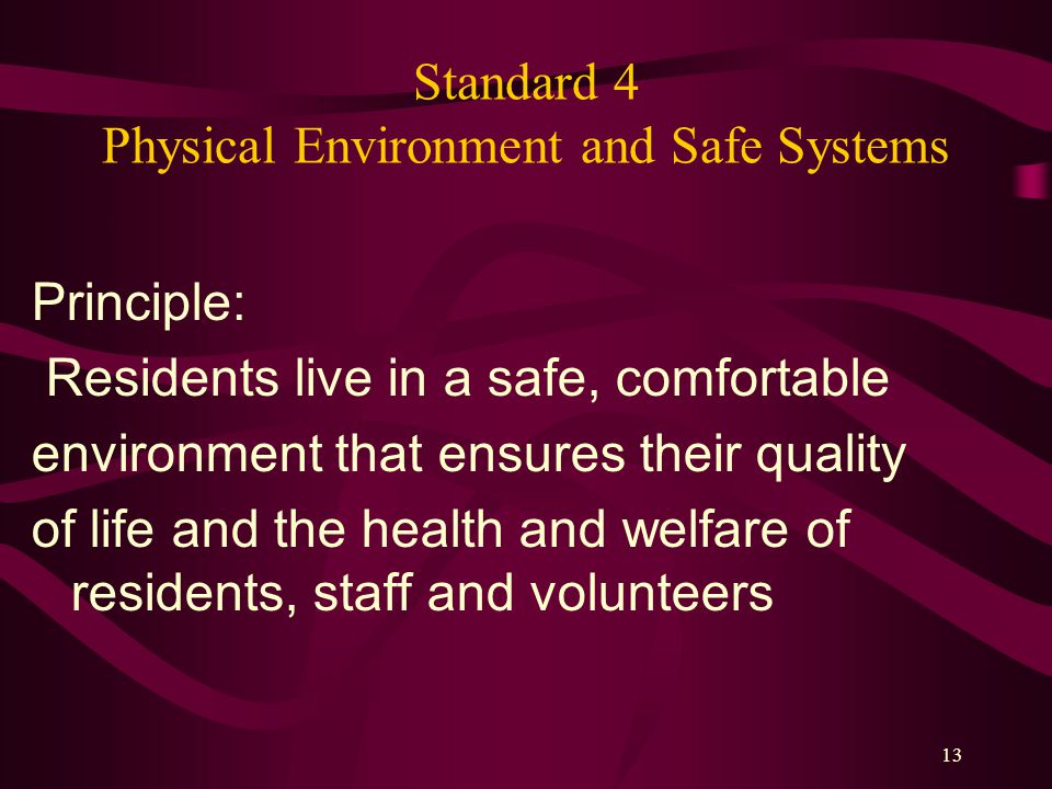13 Standard 4 Physical Environment and Safe Systems Principle: Residents live in a safe, comfortable environment that ensures their quality of life and the health and welfare of residents, staff and volunteers