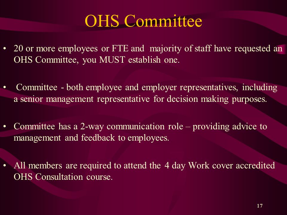 17 OHS Committee 20 or more employees or FTE and majority of staff have requested an OHS Committee, you MUST establish one.