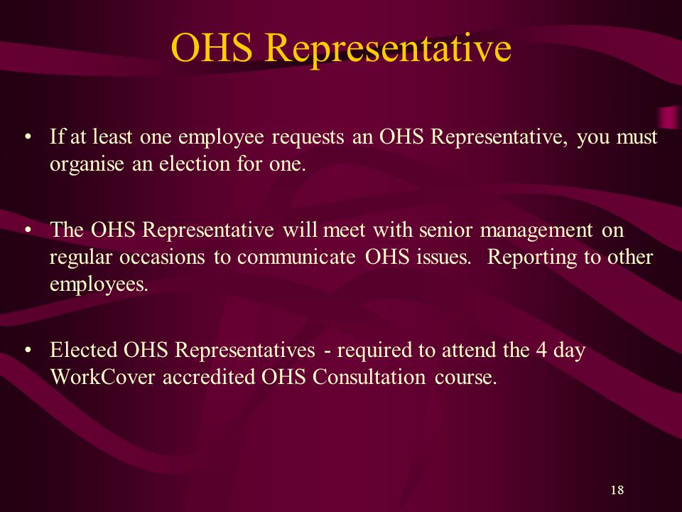 18 OHS Representative If at least one employee requests an OHS Representative, you must organise an election for one.