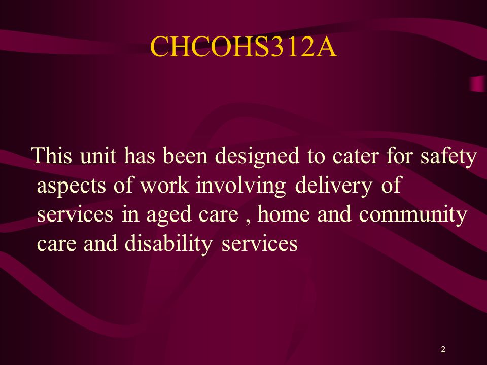 2 CHCOHS312A This unit has been designed to cater for safety aspects of work involving delivery of services in aged care, home and community care and disability services
