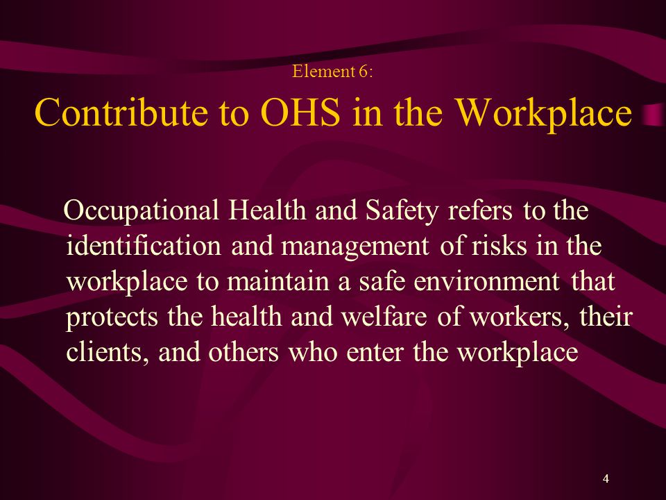 4 Element 6: Contribute to OHS in the Workplace Occupational Health and Safety refers to the identification and management of risks in the workplace to maintain a safe environment that protects the health and welfare of workers, their clients, and others who enter the workplace