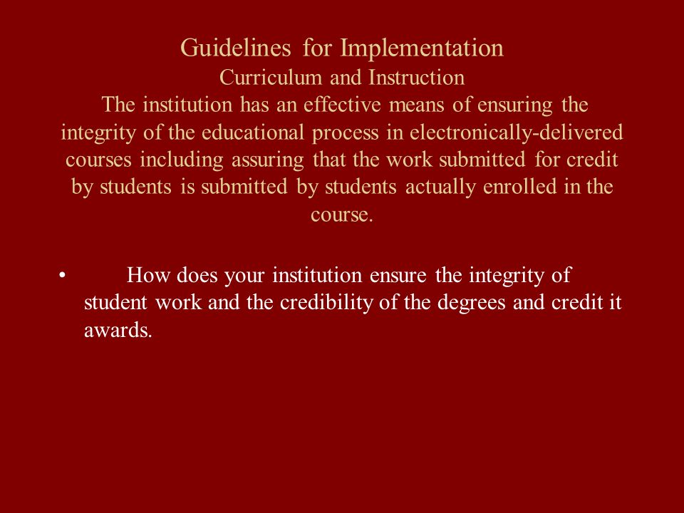 Guidelines for Implementation Curriculum and Instruction The institution has an effective means of ensuring the integrity of the educational process in electronically-delivered courses including assuring that the work submitted for credit by students is submitted by students actually enrolled in the course.