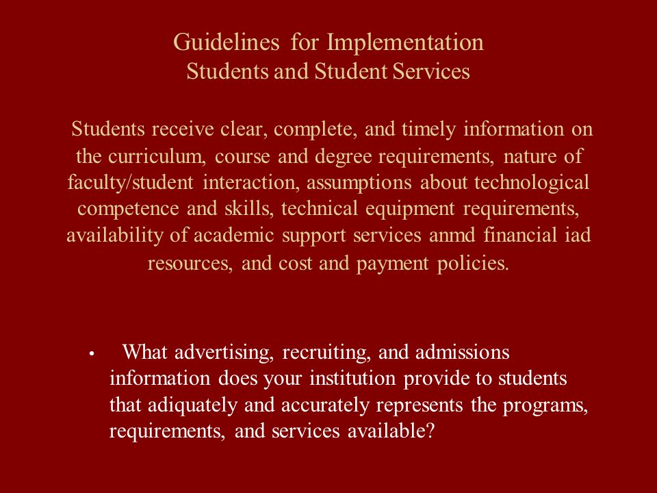 Guidelines for Implementation Students and Student Services Students receive clear, complete, and timely information on the curriculum, course and degree requirements, nature of faculty/student interaction, assumptions about technological competence and skills, technical equipment requirements, availability of academic support services anmd financial iad resources, and cost and payment policies.