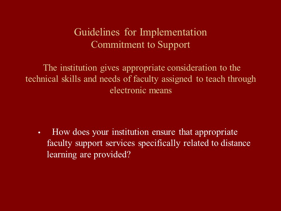 Guidelines for Implementation Commitment to Support The institution gives appropriate consideration to the technical skills and needs of faculty assigned to teach through electronic means How does your institution ensure that appropriate faculty support services specifically related to distance learning are provided