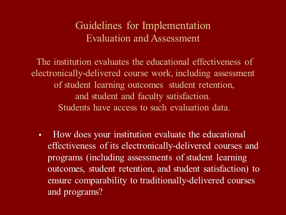 Guidelines for Implementation Evaluation and Assessment The institution evaluates the educational effectiveness of electronically-delivered course work, including assessment of student learning outcomes student retention, and student and faculty satisfaction.