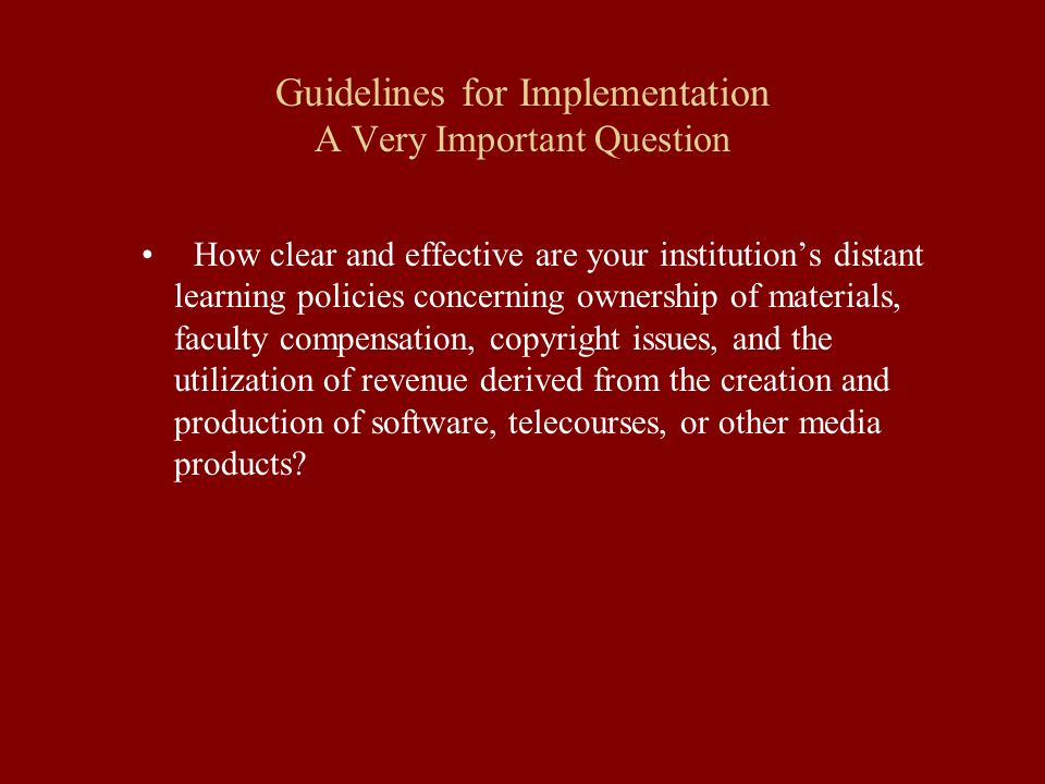 Guidelines for Implementation A Very Important Question How clear and effective are your institution’s distant learning policies concerning ownership of materials, faculty compensation, copyright issues, and the utilization of revenue derived from the creation and production of software, telecourses, or other media products