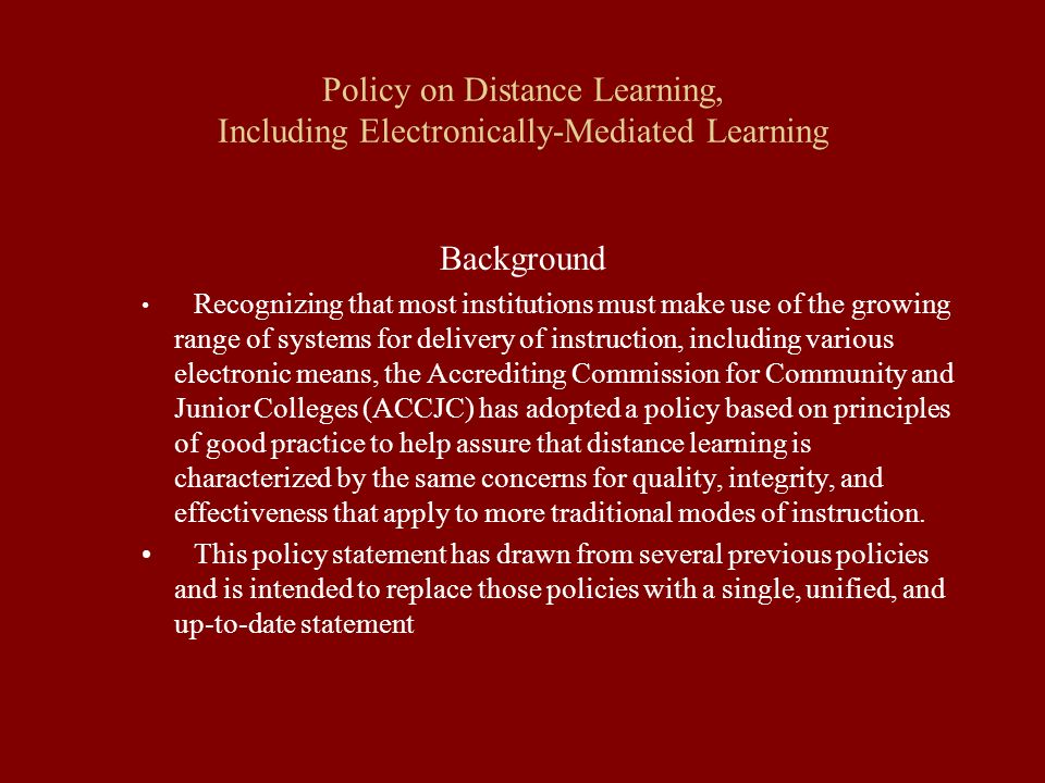 Policy on Distance Learning, Including Electronically-Mediated Learning Background Recognizing that most institutions must make use of the growing range of systems for delivery of instruction, including various electronic means, the Accrediting Commission for Community and Junior Colleges (ACCJC) has adopted a policy based on principles of good practice to help assure that distance learning is characterized by the same concerns for quality, integrity, and effectiveness that apply to more traditional modes of instruction.