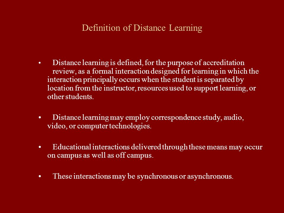 Definition of Distance Learning Distance learning is defined, for the purpose of accreditation review, as a formal interaction designed for learning in which the interaction principally occurs when the student is separated by location from the instructor, resources used to support learning, or other students.