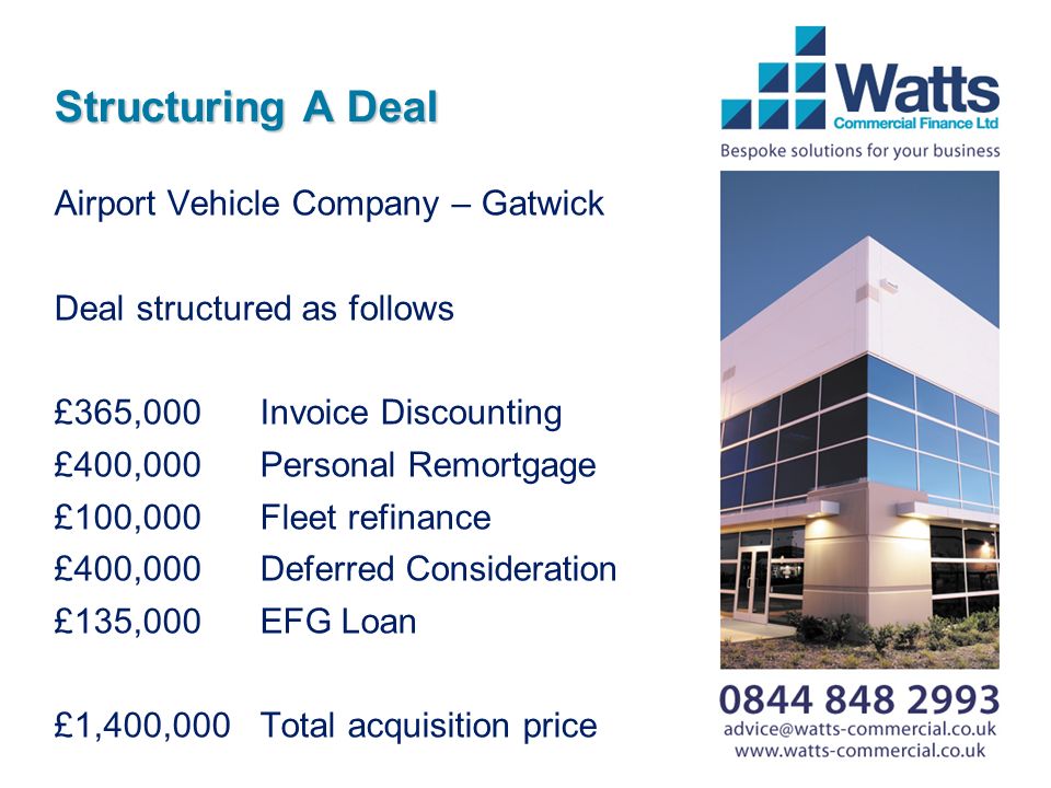 Structuring A Deal Airport Vehicle Company – Gatwick Deal structured as follows £365,000Invoice Discounting £400,000Personal Remortgage £100,000Fleet refinance £400,000Deferred Consideration £135,000EFG Loan £1,400,000Total acquisition price