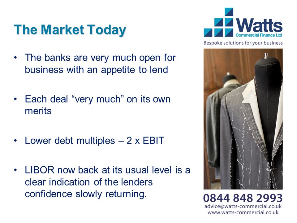 The Market Today The banks are very much open for business with an appetite to lend Each deal very much on its own merits Lower debt multiples – 2 x EBIT LIBOR now back at its usual level is a clear indication of the lenders confidence slowly returning.
