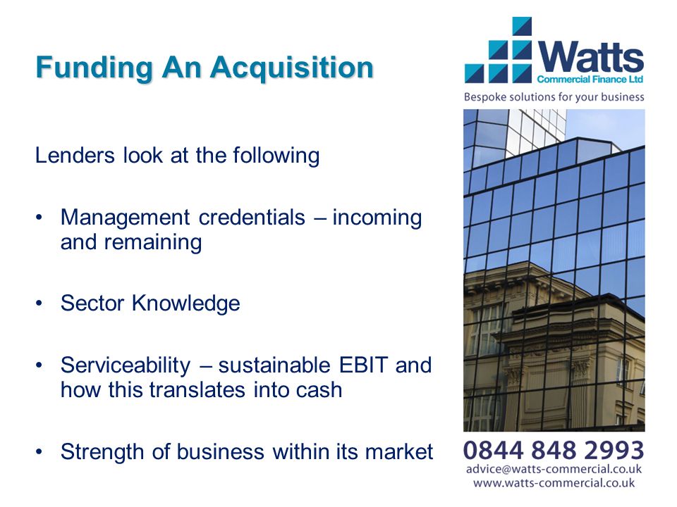 Funding An Acquisition Lenders look at the following Management credentials – incoming and remaining Sector Knowledge Serviceability – sustainable EBIT and how this translates into cash Strength of business within its market