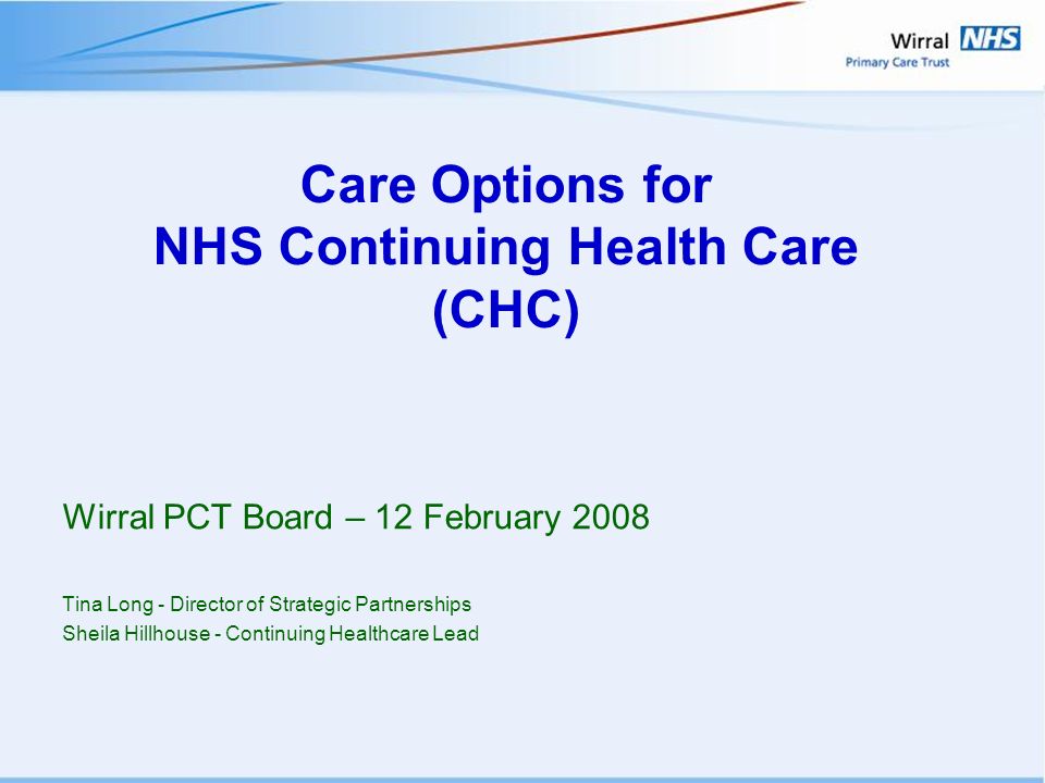 Care Options for NHS Continuing Health Care (CHC) Wirral PCT Board – 12 February 2008 Tina Long - Director of Strategic Partnerships Sheila Hillhouse - Continuing Healthcare Lead