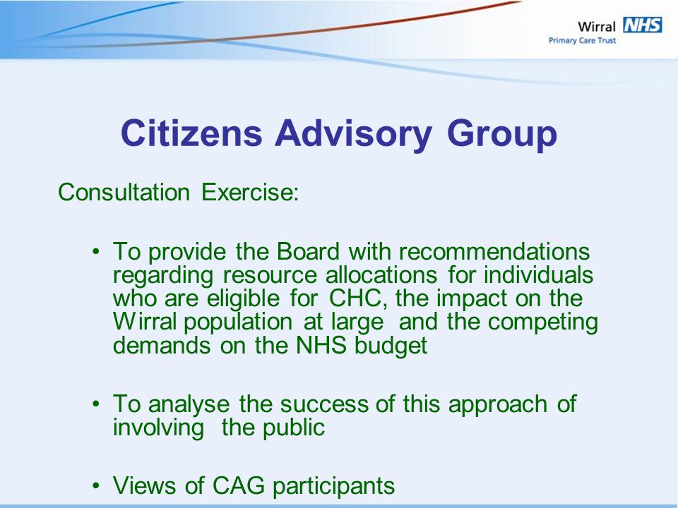 Citizens Advisory Group Consultation Exercise: To provide the Board with recommendations regarding resource allocations for individuals who are eligible for CHC, the impact on the Wirral population at large and the competing demands on the NHS budget To analyse the success of this approach of involving the public Views of CAG participants
