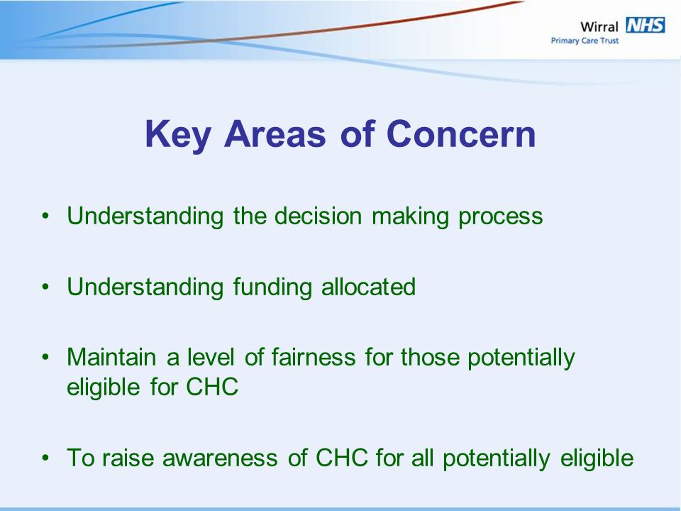 Key Areas of Concern Understanding the decision making process Understanding funding allocated Maintain a level of fairness for those potentially eligible for CHC To raise awareness of CHC for all potentially eligible