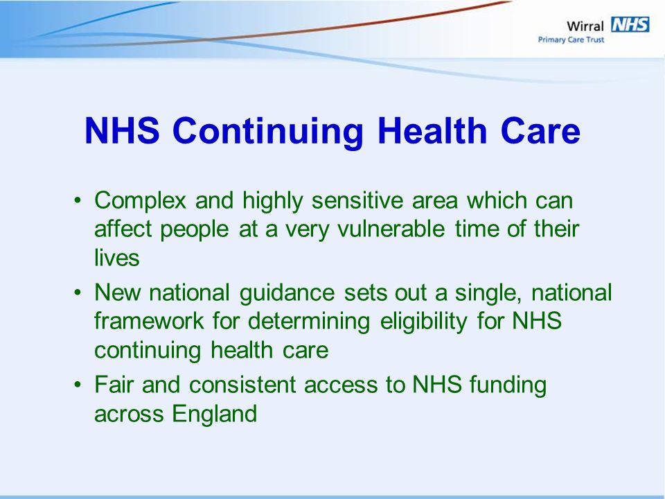 NHS Continuing Health Care Complex and highly sensitive area which can affect people at a very vulnerable time of their lives New national guidance sets out a single, national framework for determining eligibility for NHS continuing health care Fair and consistent access to NHS funding across England