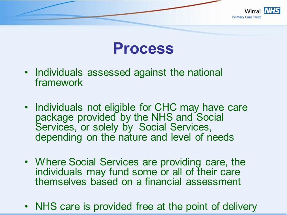Process Individuals assessed against the national framework Individuals not eligible for CHC may have care package provided by the NHS and Social Services, or solely by Social Services, depending on the nature and level of needs Where Social Services are providing care, the individuals may fund some or all of their care themselves based on a financial assessment NHS care is provided free at the point of delivery