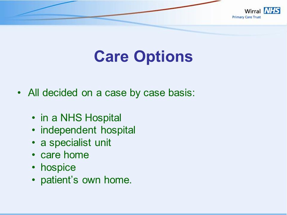 Care Options All decided on a case by case basis: in a NHS Hospital independent hospital a specialist unit care home hospice patient’s own home.