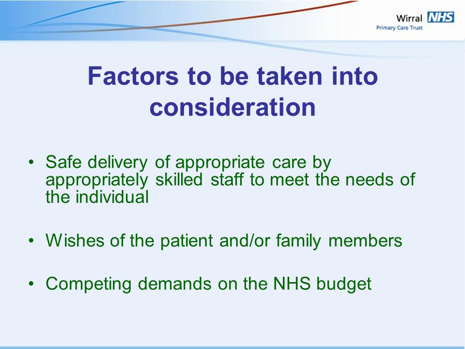 Factors to be taken into consideration Safe delivery of appropriate care by appropriately skilled staff to meet the needs of the individual Wishes of the patient and/or family members Competing demands on the NHS budget