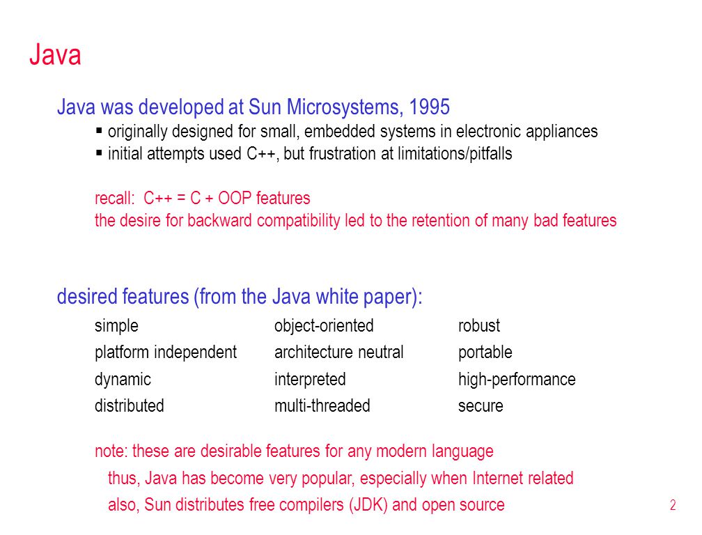 2 Java was developed at Sun Microsystems, 1995  originally designed for small, embedded systems in electronic appliances  initial attempts used C++, but frustration at limitations/pitfalls recall: C++ = C + OOP features the desire for backward compatibility led to the retention of many bad features Java desired features (from the Java white paper): simpleobject-orientedrobust platform independentarchitecture neutralportable dynamicinterpretedhigh-performance distributedmulti-threadedsecure note: these are desirable features for any modern language thus, Java has become very popular, especially when Internet related also, Sun distributes free compilers (JDK) and open source