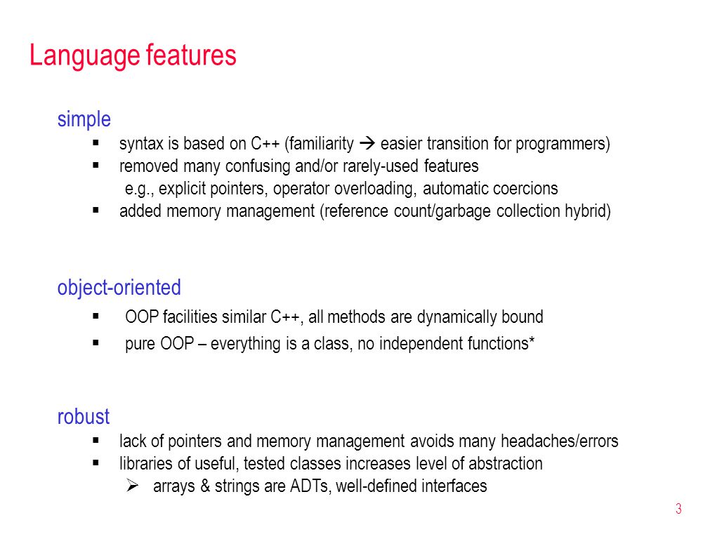 3 Language features simple  syntax is based on C++ (familiarity  easier transition for programmers)  removed many confusing and/or rarely-used features e.g., explicit pointers, operator overloading, automatic coercions  added memory management (reference count/garbage collection hybrid) object-oriented  OOP facilities similar C++, all methods are dynamically bound  pure OOP – everything is a class, no independent functions* robust  lack of pointers and memory management avoids many headaches/errors  libraries of useful, tested classes increases level of abstraction  arrays & strings are ADTs, well-defined interfaces