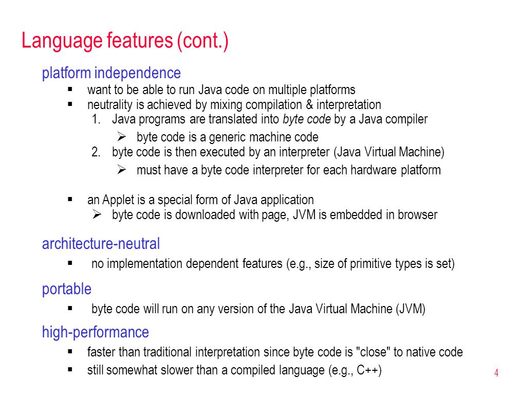 4 Language features (cont.) platform independence  want to be able to run Java code on multiple platforms  neutrality is achieved by mixing compilation & interpretation 1.Java programs are translated into byte code by a Java compiler  byte code is a generic machine code 2.byte code is then executed by an interpreter (Java Virtual Machine)  must have a byte code interpreter for each hardware platform  an Applet is a special form of Java application  byte code is downloaded with page, JVM is embedded in browser portable  byte code will run on any version of the Java Virtual Machine (JVM) architecture-neutral  no implementation dependent features (e.g., size of primitive types is set) high-performance  faster than traditional interpretation since byte code is close to native code  still somewhat slower than a compiled language (e.g., C++)