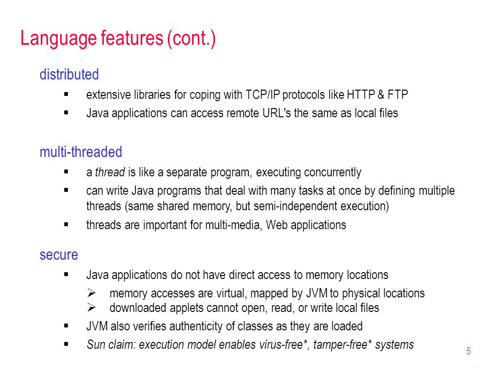 5 Language features (cont.) secure  Java applications do not have direct access to memory locations  memory accesses are virtual, mapped by JVM to physical locations  downloaded applets cannot open, read, or write local files  JVM also verifies authenticity of classes as they are loaded  Sun claim: execution model enables virus-free*, tamper-free* systems distributed  extensive libraries for coping with TCP/IP protocols like HTTP & FTP  Java applications can access remote URL s the same as local files multi-threaded  a thread is like a separate program, executing concurrently  can write Java programs that deal with many tasks at once by defining multiple threads (same shared memory, but semi-independent execution)  threads are important for multi-media, Web applications