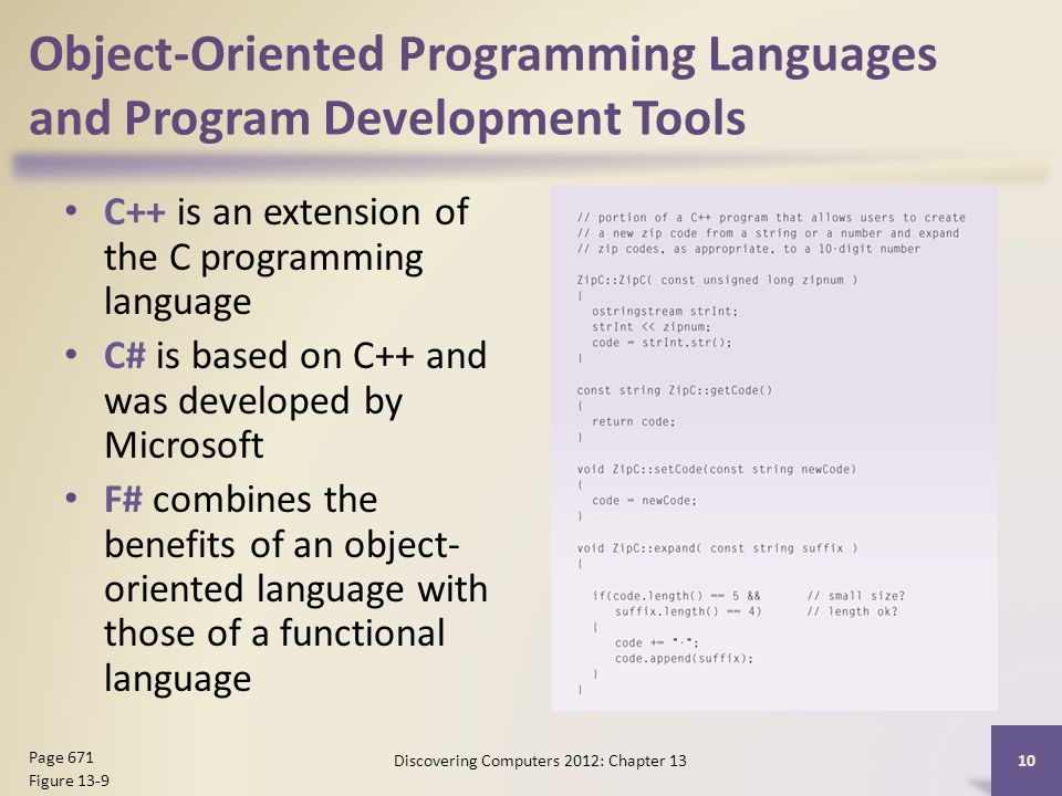 Object-Oriented Programming Languages and Program Development Tools C++ is an extension of the C programming language C# is based on C++ and was developed by Microsoft F# combines the benefits of an object- oriented language with those of a functional language Discovering Computers 2012: Chapter Page 671 Figure 13-9