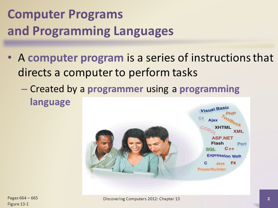 Computer Programs and Programming Languages A computer program is a series of instructions that directs a computer to perform tasks – Created by a programmer using a programming language Discovering Computers 2012: Chapter 13 2 Pages 664 – 665 Figure 13-1