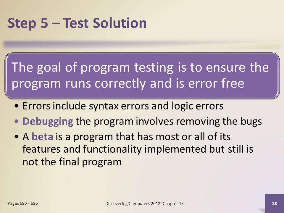 Step 5 – Test Solution The goal of program testing is to ensure the program runs correctly and is error free Errors include syntax errors and logic errors Debugging the program involves removing the bugs A beta is a program that has most or all of its features and functionality implemented but still is not the final program Discovering Computers 2012: Chapter Pages