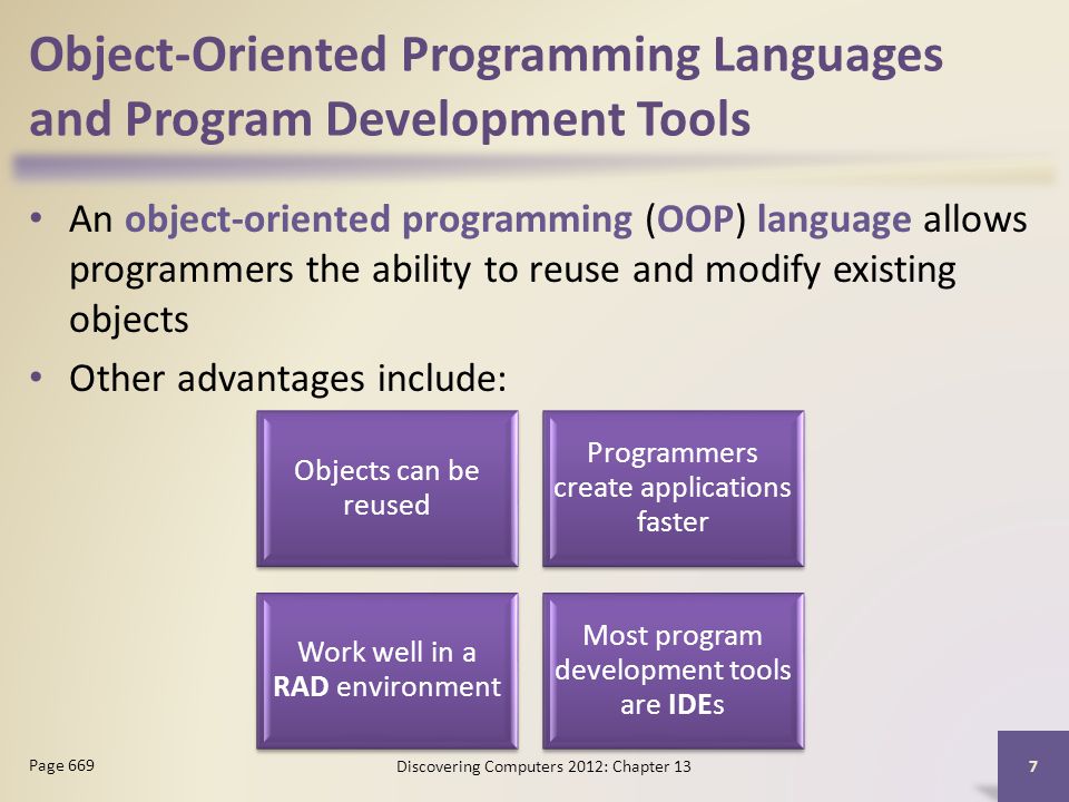 Object-Oriented Programming Languages and Program Development Tools An object-oriented programming (OOP) language allows programmers the ability to reuse and modify existing objects Other advantages include: Discovering Computers 2012: Chapter 13 7 Page 669 Objects can be reused Programmers create applications faster Work well in a RAD environment Most program development tools are IDEs