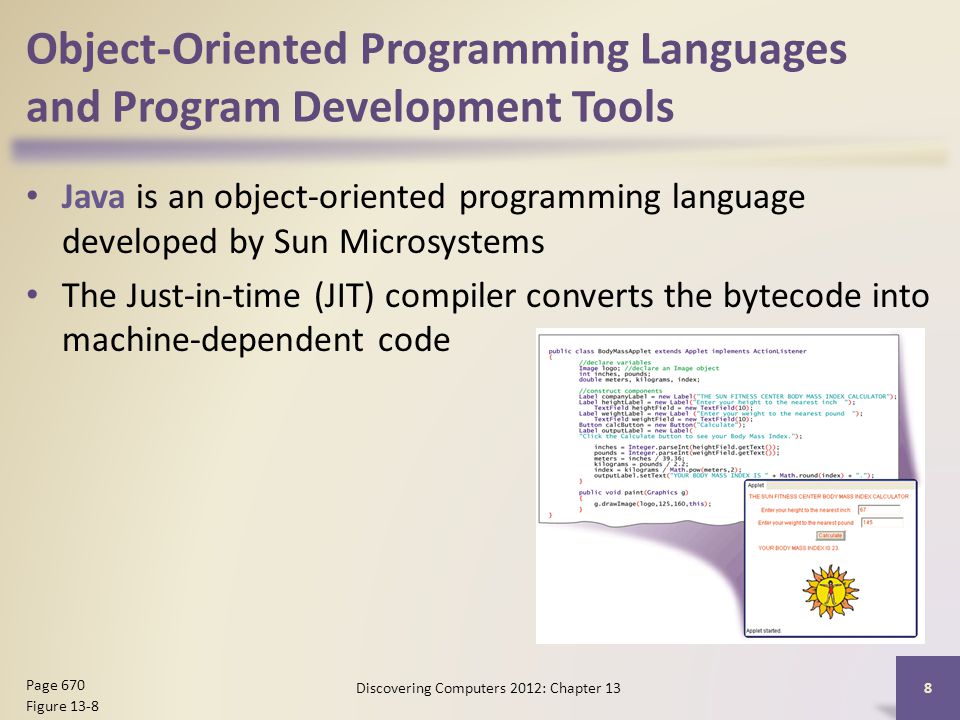 Object-Oriented Programming Languages and Program Development Tools Java is an object-oriented programming language developed by Sun Microsystems The Just-in-time (JIT) compiler converts the bytecode into machine-dependent code Discovering Computers 2012: Chapter 13 8 Page 670 Figure 13-8