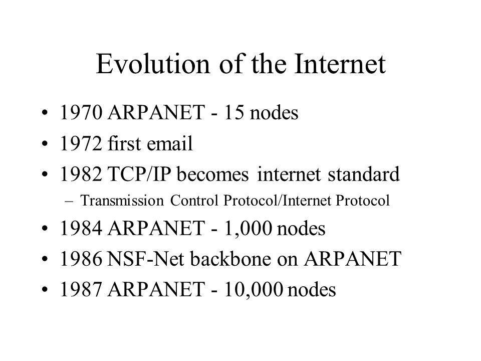 Evolution of the Internet 1970 ARPANET - 15 nodes 1972 first TCP/IP becomes internet standard –Transmission Control Protocol/Internet Protocol 1984 ARPANET - 1,000 nodes 1986 NSF-Net backbone on ARPANET 1987 ARPANET - 10,000 nodes