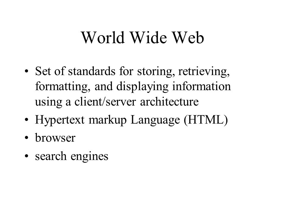 World Wide Web Set of standards for storing, retrieving, formatting, and displaying information using a client/server architecture Hypertext markup Language (HTML) browser search engines