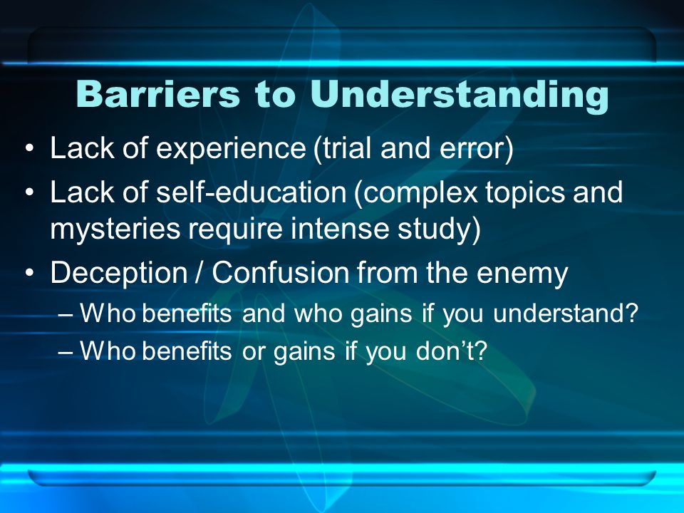 Barriers to Understanding Lack of experience (trial and error) Lack of self-education (complex topics and mysteries require intense study) Deception / Confusion from the enemy –Who benefits and who gains if you understand.