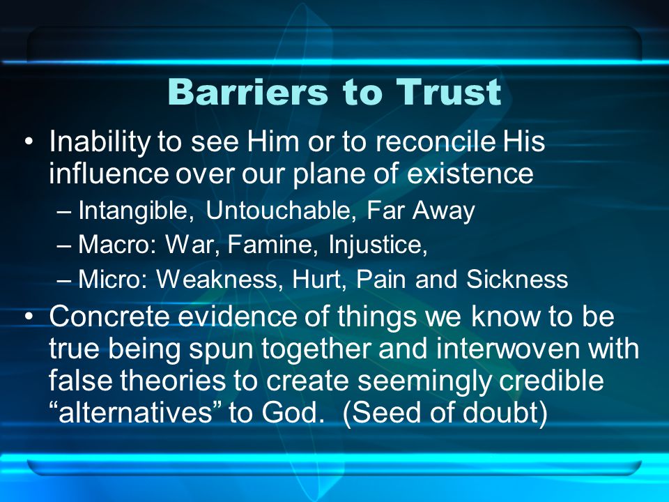 Barriers to Trust Inability to see Him or to reconcile His influence over our plane of existence –Intangible, Untouchable, Far Away –Macro: War, Famine, Injustice, –Micro: Weakness, Hurt, Pain and Sickness Concrete evidence of things we know to be true being spun together and interwoven with false theories to create seemingly credible alternatives to God.