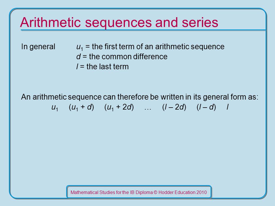 Mathematical Studies for the IB Diploma © Hodder Education 2010 Arithmetic sequences and series In general u 1 = the first term of an arithmetic sequence d = the common difference l = the last term An arithmetic sequence can therefore be written in its general form as: u 1 (u 1 + d) (u 1 + 2d) … (l – 2d) (l – d) l
