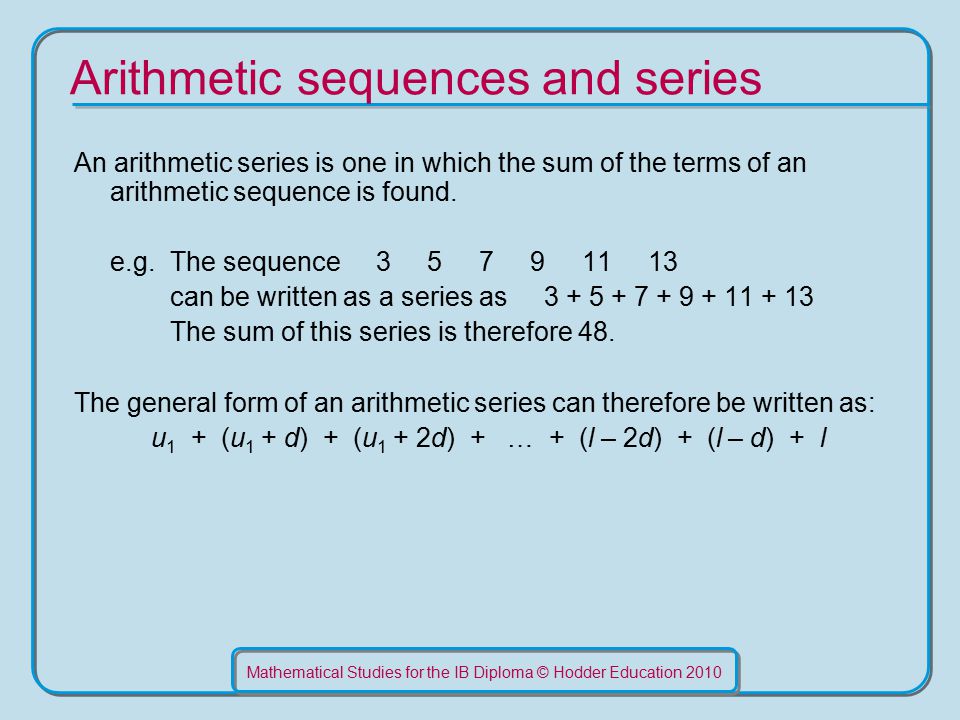 Mathematical Studies for the IB Diploma © Hodder Education 2010 Arithmetic sequences and series An arithmetic series is one in which the sum of the terms of an arithmetic sequence is found.