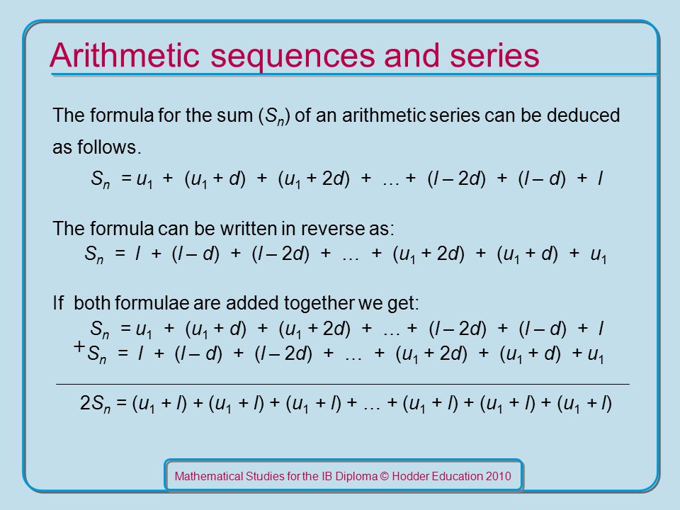 Mathematical Studies for the IB Diploma © Hodder Education 2010 Arithmetic sequences and series The formula for the sum (S n ) of an arithmetic series can be deduced as follows.